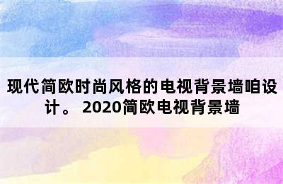 现代简欧时尚风格的电视背景墙咱设计。 2020简欧电视背景墙